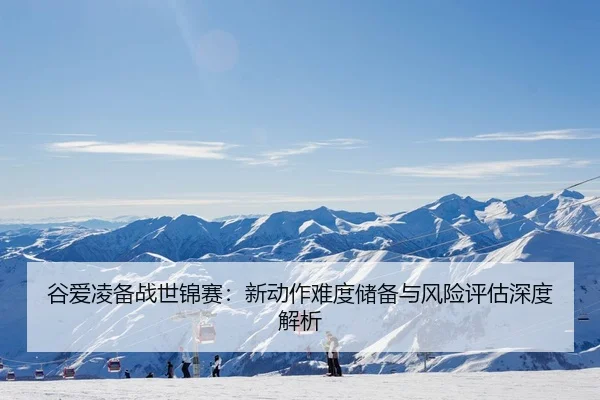 谷爱凌备战世锦赛：新动作难度储备与风险评估深度解析