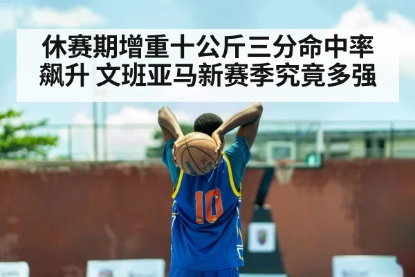 休赛期增重十公斤三分命中率飙升 文班亚马新赛季究竟多强