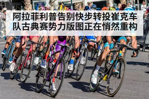 阿拉菲利普告别快步转投崔克车队古典赛势力版图正在悄然重构