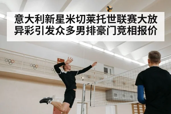 意大利新星米切莱托世联赛大放异彩引发众多男排豪门竞相报价