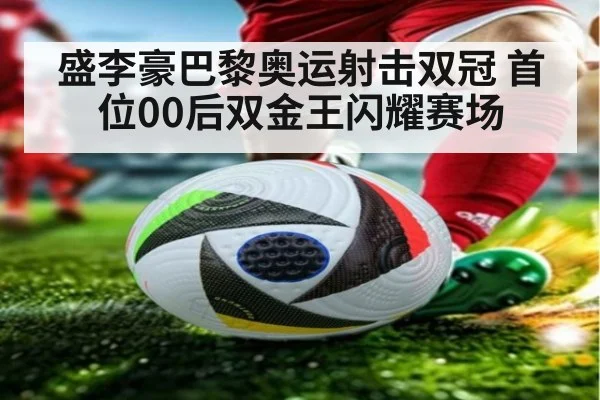 盛李豪巴黎奥运射击双冠 首位00后双金王闪耀赛场
