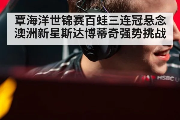 覃海洋世锦赛百蛙三连冠悬念 澳洲新星斯达博蒂奇强势挑战