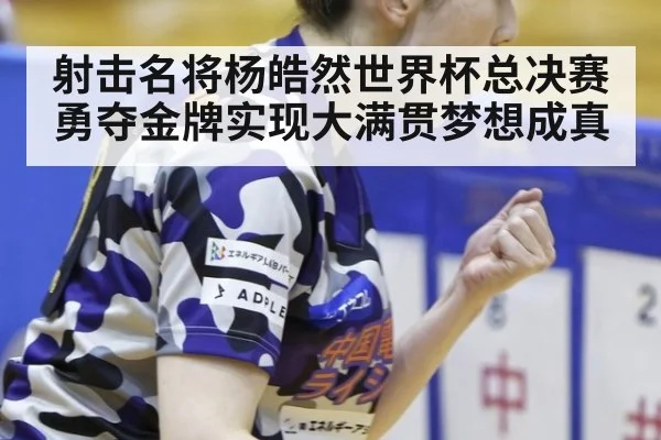 射击名将杨皓然世界杯总决赛勇夺金牌实现大满贯梦想成真